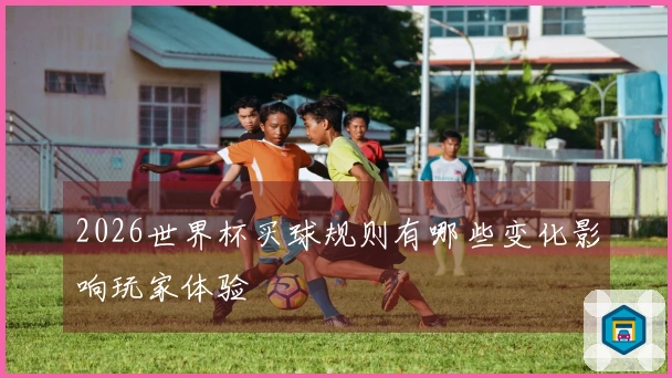 2026世界杯买球规则有哪些变化影响玩家体验